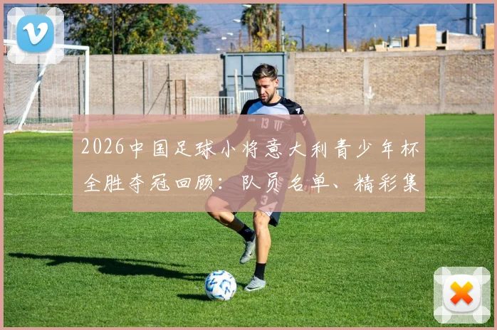 2026中国足球小将意大利青少年杯全胜夺冠回顾:队员名单、精彩集锦与对中国青训的深远启示