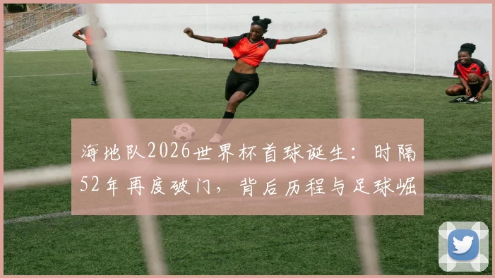 海地队2026世界杯首球诞生：时隔52年再度破门，背后历程与足球崛起分析