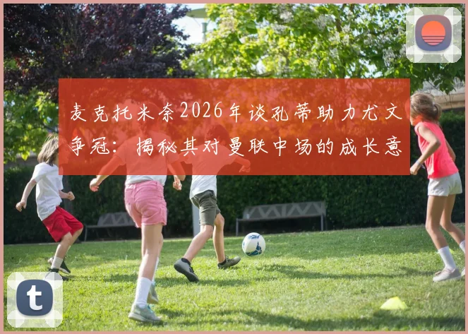 麦克托米奈2026年谈孔蒂助力尤文争冠：揭秘其对曼联中场的成长意义与战术影响