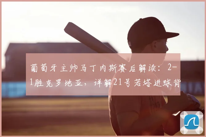 葡萄牙主帅马丁内斯赛后解读:2-1胜克罗地亚,详解21号若塔进球背后的战术与致敬深意