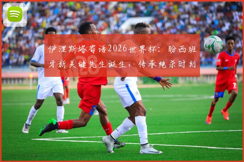 伊涅斯塔寄语2026世界杯:盼西班牙新关键先生诞生,传承绝杀时刻的荣耀与感受
